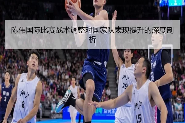 陈伟国际比赛战术调整对国家队表现提升的深度剖析