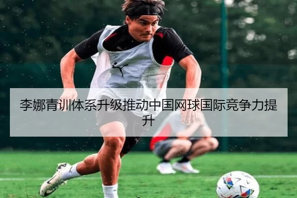 李娜青训体系升级推动中国网球国际竞争力提升