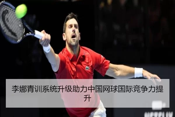 李娜青训系统升级助力中国网球国际竞争力提升