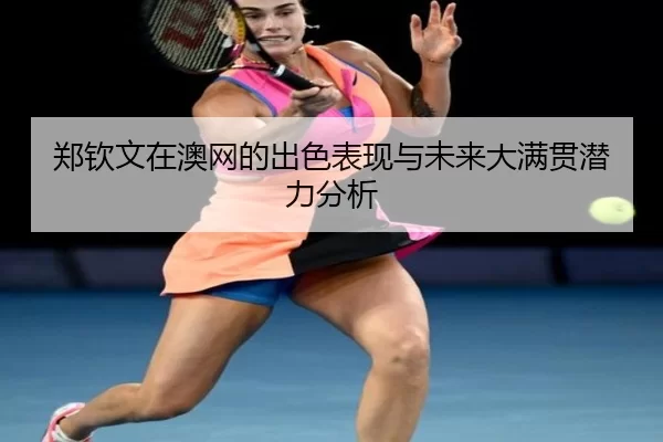 郑钦文在澳网的出色表现与未来大满贯潜力分析