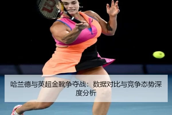 哈兰德与英超金靴争夺战：数据对比与竞争态势深度分析
