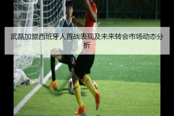 武磊加盟西班牙人首战表现及未来转会市场动态分析